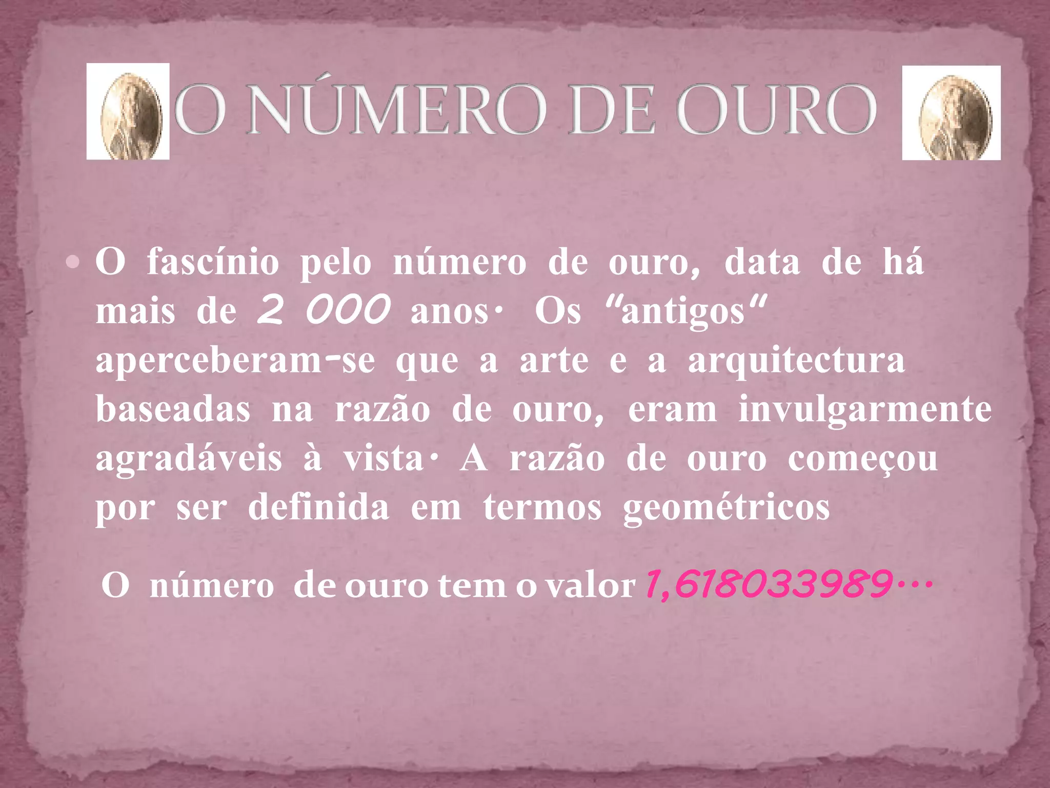  O fascínio pelo número de ouro, data de há
 mais de 2 000 anos. Os "antigos"
 aperceberam-se que a arte e a arquitectura
 baseadas na razão de ouro, eram invulgarmente
 agradáveis à vista. A razão de ouro começou
 por ser definida em termos geométricos
 O número de ouro tem o valor 1,618033989...
 