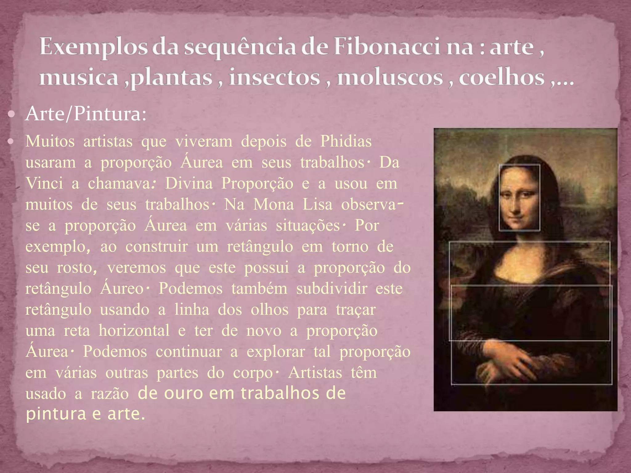 Arte/Pintura:
 Muitos artistas que viveram depois de Phidias
  usaram a proporção Áurea em seus trabalhos. Da
  Vinci a chamava: Divina Proporção e a usou em
  muitos de seus trabalhos. Na Mona Lisa observa-
  se a proporção Áurea em várias situações. Por
  exemplo, ao construir um retângulo em torno de
  seu rosto, veremos que este possui a proporção do
  retângulo Áureo. Podemos também subdividir este
  retângulo usando a linha dos olhos para traçar
  uma reta horizontal e ter de novo a proporção
  Áurea. Podemos continuar a explorar tal proporção
  em várias outras partes do corpo. Artistas têm
  usado a razão de ouro em trabalhos de
  pintura e arte.
 