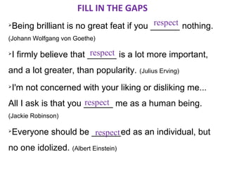 FILL IN THE GAPS
                                            respect
    Being brilliant is no great feat if you ______ nothing.
(Johann Wolfgang von Goethe)

                          respect
    I firmly believe that ______ is a lot more important,
and a lot greater, than popularity.   (Julius Erving)

   I'm not concerned with your liking or disliking me...
                      respect
All I ask is that you ______ me as a human being.
(Jackie Robinson)

   Everyone should be ______ed as an individual, but
                        respect
no one idolized. (Albert Einstein)
 