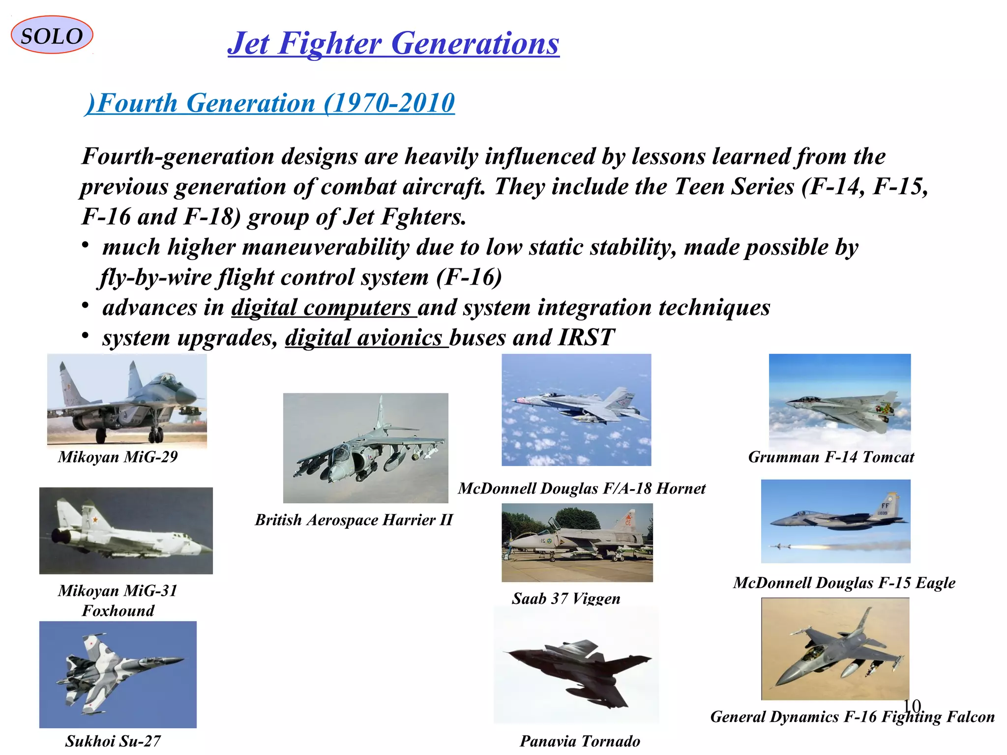 SOLO Jet Fighter Generations
Fourth Generation (1970-2010)
Fourth-generation designs are heavily influenced by lessons learned from the
previous generation of combat aircraft. They include the Teen Series (F-14, F-15,
F-16 and F-18) group of Jet Fghters.
• much higher maneuverability due to low static stability, made possible by
fly-by-wire flight control system (F-16)
• advances in digital computers and system integration techniques
• system upgrades, digital avionics buses and IRST
Mikoyan MiG-29
Mikoyan MiG-31
Foxhound
Sukhoi Su-27
Grumman F-14 Tomcat
McDonnell Douglas F-15 Eagle
General Dynamics F-16 Fighting Falcon
McDonnell Douglas F/A-18 Hornet
Saab 37 Viggen
Panavia Tornado
British Aerospace Harrier II
10
 