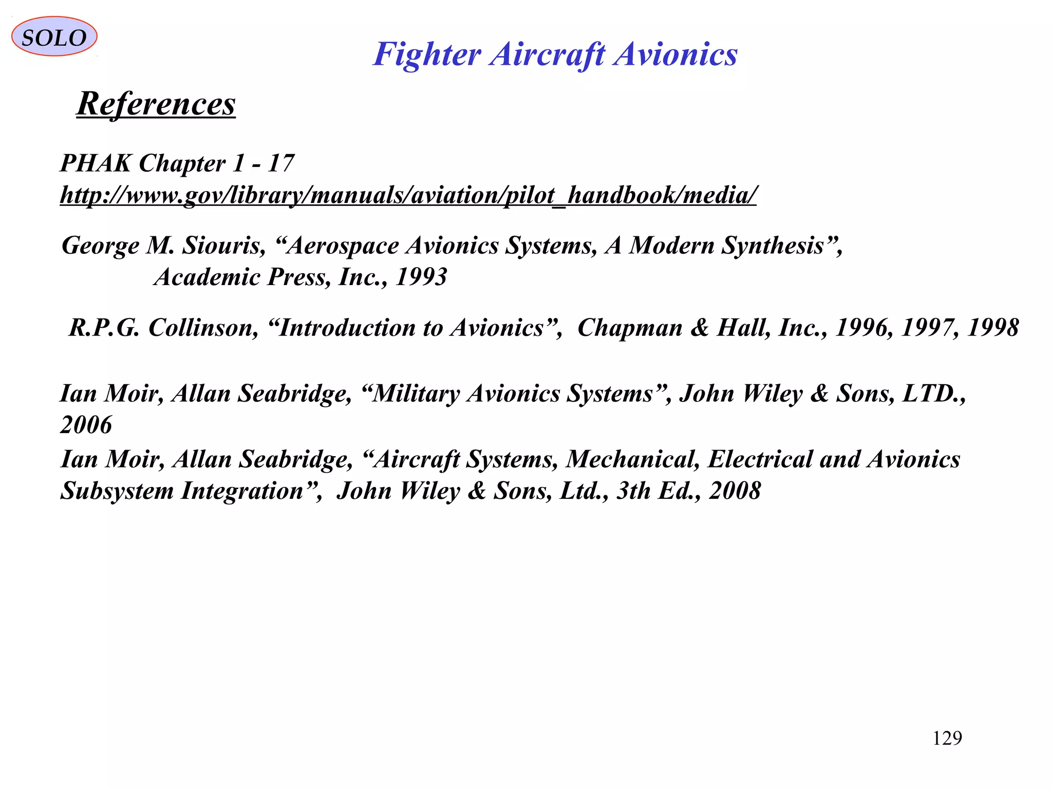 References
SOLO
129
PHAK Chapter 1 - 17
http://www.gov/library/manuals/aviation/pilot_handbook/media/
George M. Siouris, “Aerospace Avionics Systems, A Modern Synthesis”,
Academic Press, Inc., 1993
R.P.G. Collinson, “Introduction to Avionics”, Chapman & Hall, Inc., 1996, 1997, 1998
Ian Moir, Allan Seabridge, “Aircraft Systems, Mechanical, Electrical and Avionics
Subsystem Integration”, John Wiley & Sons, Ltd., 3th Ed., 2008
Fighter Aircraft Avionics
Ian Moir, Allan Seabridge, “Military Avionics Systems”, John Wiley & Sons, LTD.,
2006
 