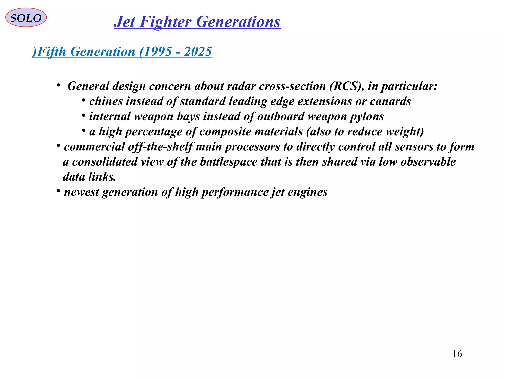 SOLO Jet Fighter Generations
Fifth Generation (1995 - 2025)
• General design concern about radar cross-section (RCS), in particular:
• chines instead of standard leading edge extensions or canards
• internal weapon bays instead of outboard weapon pylons
• a high percentage of composite materials (also to reduce weight)
• commercial off-the-shelf main processors to directly control all sensors to form
a consolidated view of the battlespace that is then shared via low observable
data links.
• newest generation of high performance jet engines
16
 