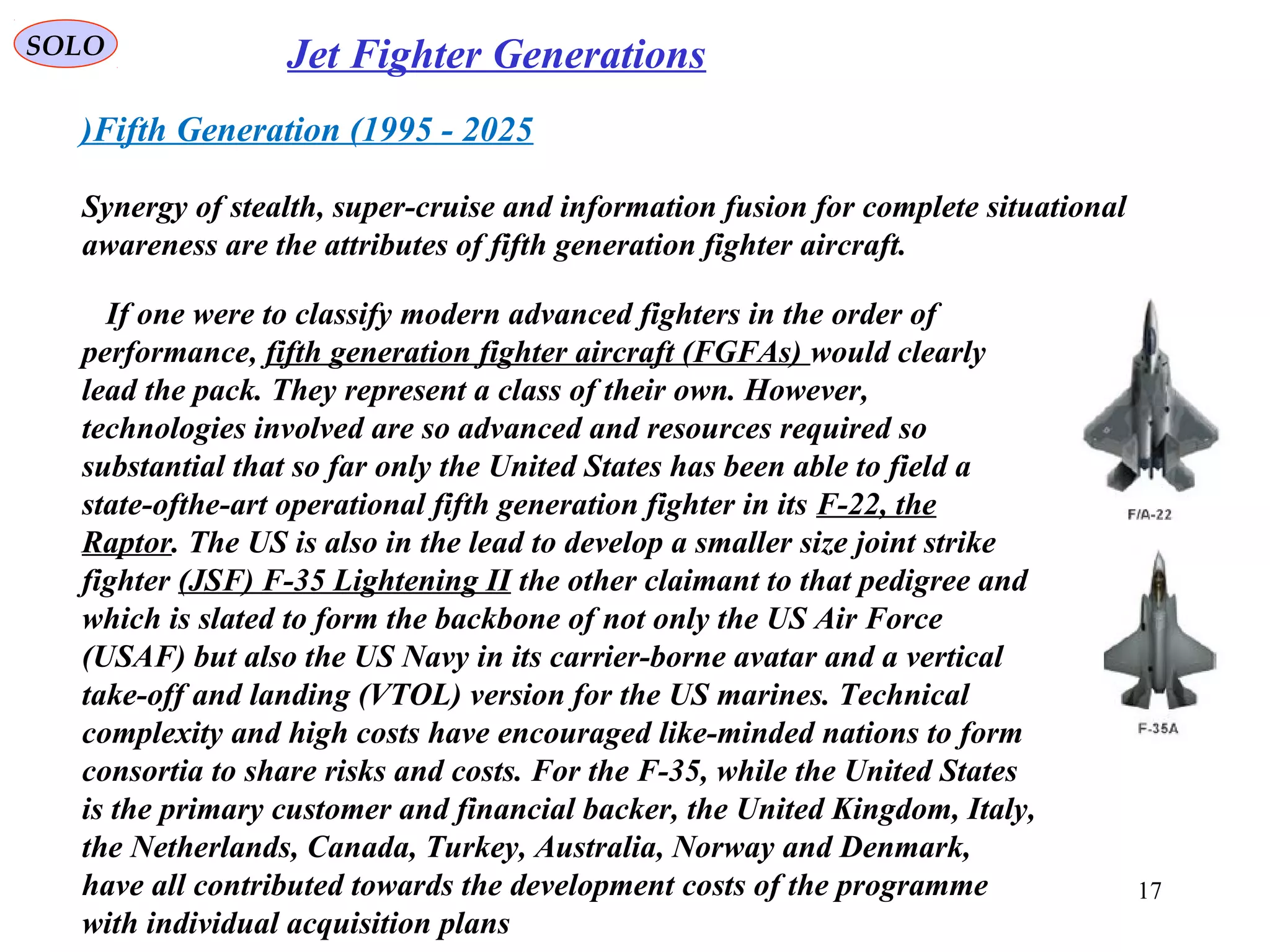 SOLO Jet Fighter Generations
Fifth Generation (1995 - 2025)
Synergy of stealth, super-cruise and information fusion for complete situational
awareness are the attributes of fifth generation fighter aircraft.
If one were to classify modern advanced fighters in the order of
performance, fifth generation fighter aircraft (FGFAs) would clearly
lead the pack. They represent a class of their own. However,
technologies involved are so advanced and resources required so
substantial that so far only the United States has been able to field a
state-ofthe-art operational fifth generation fighter in its F-22, the
Raptor. The US is also in the lead to develop a smaller size joint strike
fighter (JSF) F-35 Lightening II the other claimant to that pedigree and
which is slated to form the backbone of not only the US Air Force
(USAF) but also the US Navy in its carrier-borne avatar and a vertical
take-off and landing (VTOL) version for the US marines. Technical
complexity and high costs have encouraged like-minded nations to form
consortia to share risks and costs. For the F-35, while the United States
is the primary customer and financial backer, the United Kingdom, Italy,
the Netherlands, Canada, Turkey, Australia, Norway and Denmark,
have all contributed towards the development costs of the programme
with individual acquisition plans
17
 