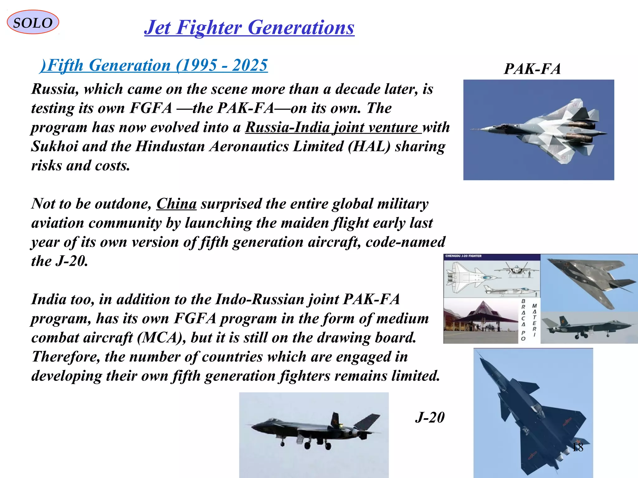 SOLO Jet Fighter Generations
Fifth Generation (1995 - 2025)
Russia, which came on the scene more than a decade later, is
testing its own FGFA —the PAK-FA—on its own. The
program has now evolved into a Russia-India joint venture with
Sukhoi and the Hindustan Aeronautics Limited (HAL) sharing
risks and costs.
Not to be outdone, China surprised the entire global military
aviation community by launching the maiden flight early last
year of its own version of fifth generation aircraft, code-named
the J-20.
India too, in addition to the Indo-Russian joint PAK-FA
program, has its own FGFA program in the form of medium
combat aircraft (MCA), but it is still on the drawing board.
Therefore, the number of countries which are engaged in
developing their own fifth generation fighters remains limited.
J-20
PAK-FA
18
 