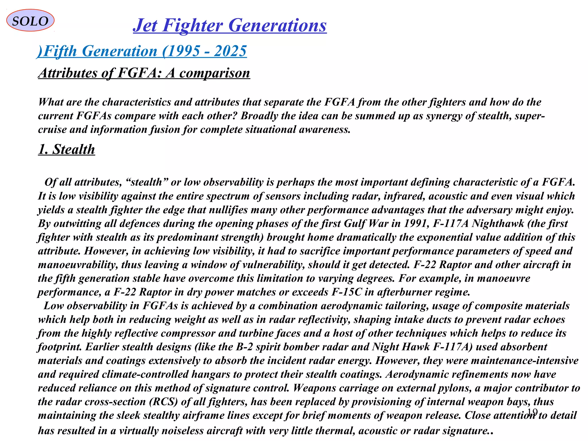 SOLO Jet Fighter Generations
Fifth Generation (1995 - 2025)
Attributes of FGFA: A comparison
What are the characteristics and attributes that separate the FGFA from the other fighters and how do the
current FGFAs compare with each other? Broadly the idea can be summed up as synergy of stealth, super-
cruise and information fusion for complete situational awareness.
1. Stealth
Of all attributes, “stealth” or low observability is perhaps the most important defining characteristic of a FGFA.
It is low visibility against the entire spectrum of sensors including radar, infrared, acoustic and even visual which
yields a stealth fighter the edge that nullifies many other performance advantages that the adversary might enjoy.
By outwitting all defences during the opening phases of the first Gulf War in 1991, F-117A Nighthawk (the first
fighter with stealth as its predominant strength) brought home dramatically the exponential value addition of this
attribute. However, in achieving low visibility, it had to sacrifice important performance parameters of speed and
manoeuvrability, thus leaving a window of vulnerability, should it get detected. F-22 Raptor and other aircraft in
the fifth generation stable have overcome this limitation to varying degrees. For example, in manoeuvre
performance, a F-22 Raptor in dry power matches or exceeds F-15C in afterburner regime.
Low observability in FGFAs is achieved by a combination aerodynamic tailoring, usage of composite materials
which help both in reducing weight as well as in radar reflectivity, shaping intake ducts to prevent radar echoes
from the highly reflective compressor and turbine faces and a host of other techniques which helps to reduce its
footprint. Earlier stealth designs (like the B-2 spirit bomber radar and Night Hawk F-117A) used absorbent
materials and coatings extensively to absorb the incident radar energy. However, they were maintenance-intensive
and required climate-controlled hangars to protect their stealth coatings. Aerodynamic refinements now have
reduced reliance on this method of signature control. Weapons carriage on external pylons, a major contributor to
the radar cross-section (RCS) of all fighters, has been replaced by provisioning of internal weapon bays, thus
maintaining the sleek stealthy airframe lines except for brief moments of weapon release. Close attention to detail
has resulted in a virtually noiseless aircraft with very little thermal, acoustic or radar signature..
19
 
