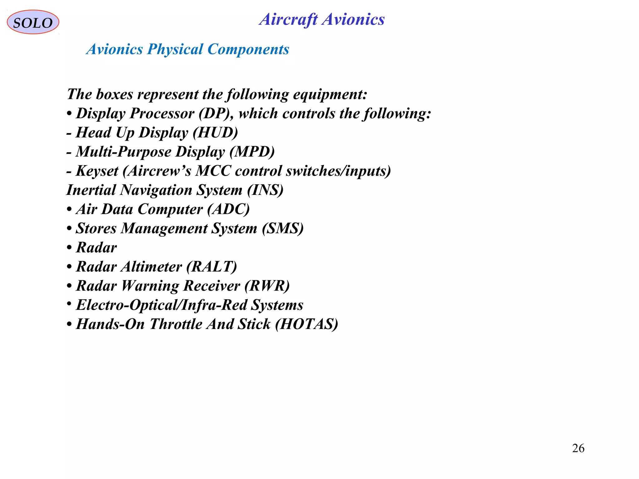SOLO Aircraft Avionics
26
The boxes represent the following equipment:
• Display Processor (DP), which controls the following:
- Head Up Display (HUD)
- Multi-Purpose Display (MPD)
- Keyset (Aircrew’s MCC control switches/inputs)
Inertial Navigation System (INS)
• Air Data Computer (ADC)
• Stores Management System (SMS)
• Radar
• Radar Altimeter (RALT)
• Radar Warning Receiver (RWR)
• Electro-Optical/Infra-Red Systems
• Hands-On Throttle And Stick (HOTAS)
Avionics Physical Components
 