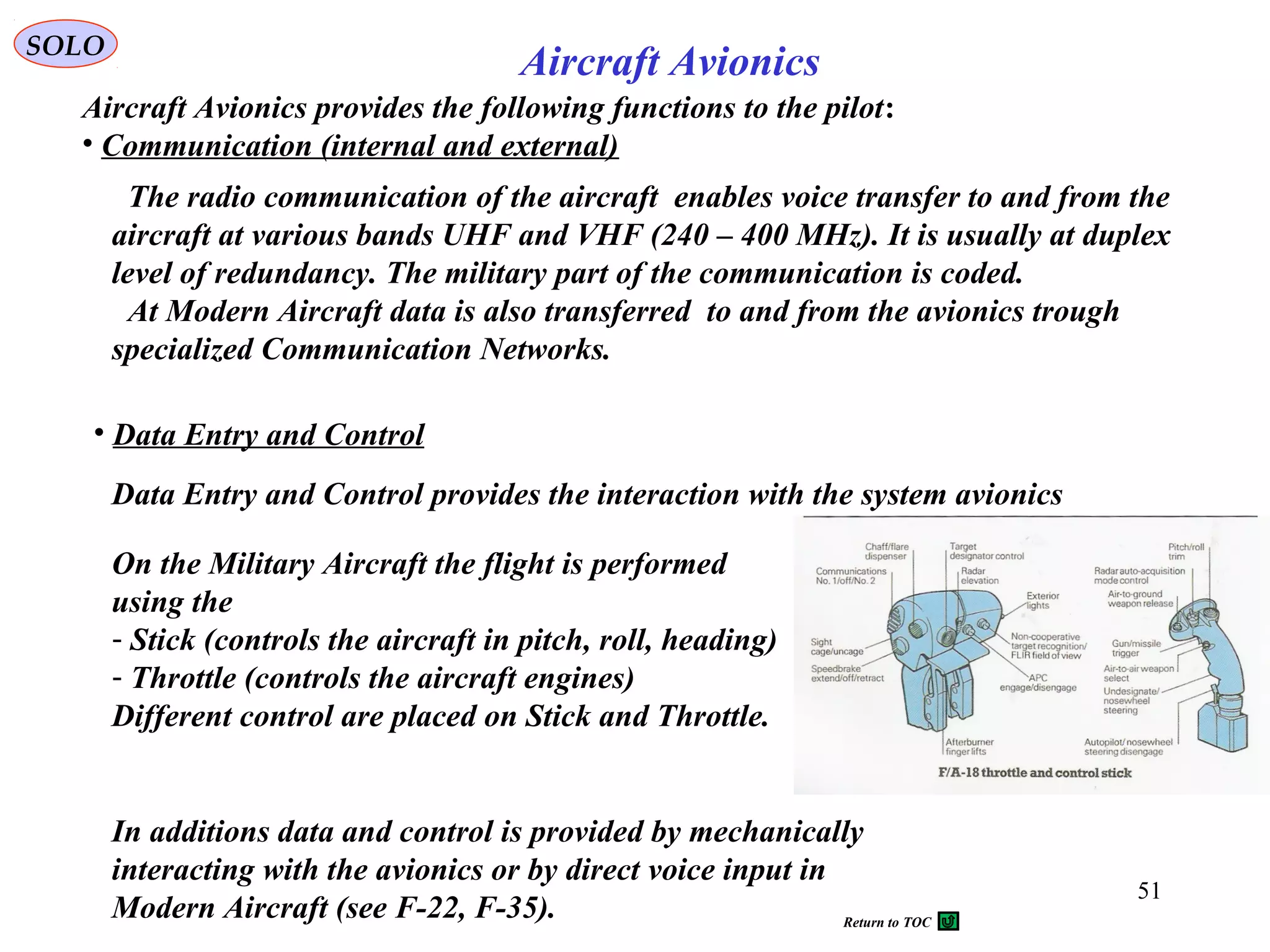 Aircraft Avionics provides the following functions to the pilot:
• Communication (internal and external)
SOLO
Aircraft Avionics
51
The radio communication of the aircraft enables voice transfer to and from the
aircraft at various bands UHF and VHF (240 – 400 MHz). It is usually at duplex
level of redundancy. The military part of the communication is coded.
At Modern Aircraft data is also transferred to and from the avionics trough
specialized Communication Networks.
• Data Entry and Control
Data Entry and Control provides the interaction with the system avionics
On the Military Aircraft the flight is performed
using the
- Stick (controls the aircraft in pitch, roll, heading)
- Throttle (controls the aircraft engines)
Different control are placed on Stick and Throttle.
In additions data and control is provided by mechanically
interacting with the avionics or by direct voice input in
Modern Aircraft (see F-22, F-35). Return to TOC
 