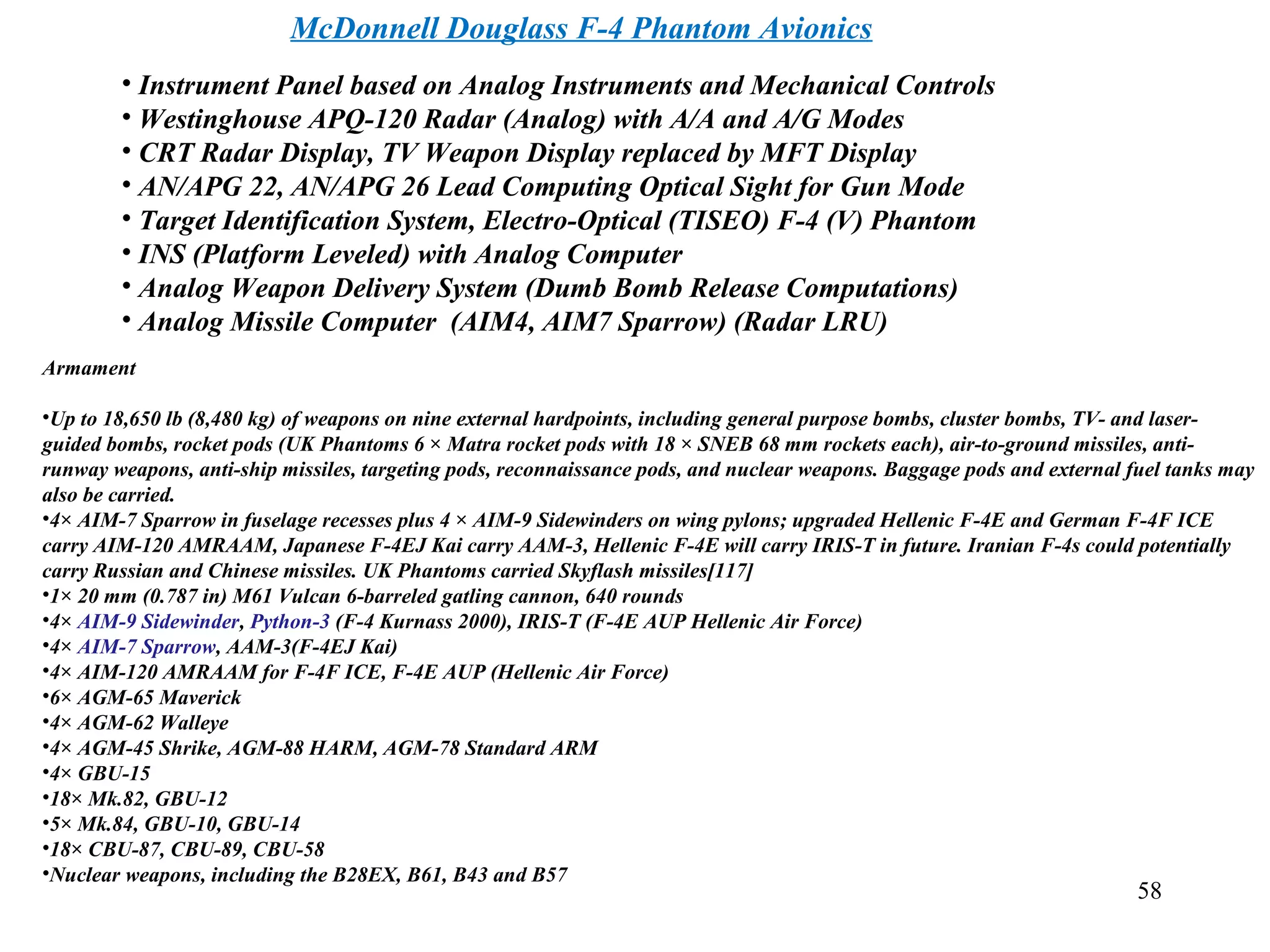 McDonnell Douglass F-4 Phantom Avionics
58
• Instrument Panel based on Analog Instruments and Mechanical Controls
• Westinghouse APQ-120 Radar (Analog) with A/A and A/G Modes
• CRT Radar Display, TV Weapon Display replaced by MFT Display
• AN/APG 22, AN/APG 26 Lead Computing Optical Sight for Gun Mode
• Target Identification System, Electro-Optical (TISEO) F-4 (V) Phantom
• INS (Platform Leveled) with Analog Computer
• Analog Weapon Delivery System (Dumb Bomb Release Computations)
• Analog Missile Computer (AIM4, AIM7 Sparrow) (Radar LRU)
Armament
•Up to 18,650 lb (8,480 kg) of weapons on nine external hardpoints, including general purpose bombs, cluster bombs, TV- and laser-
guided bombs, rocket pods (UK Phantoms 6 × Matra rocket pods with 18 × SNEB 68 mm rockets each), air-to-ground missiles, anti-
runway weapons, anti-ship missiles, targeting pods, reconnaissance pods, and nuclear weapons. Baggage pods and external fuel tanks may
also be carried.
•4× AIM-7 Sparrow in fuselage recesses plus 4 × AIM-9 Sidewinders on wing pylons; upgraded Hellenic F-4E and German F-4F ICE
carry AIM-120 AMRAAM, Japanese F-4EJ Kai carry AAM-3, Hellenic F-4E will carry IRIS-T in future. Iranian F-4s could potentially
carry Russian and Chinese missiles. UK Phantoms carried Skyflash missiles[117]
•1× 20 mm (0.787 in) M61 Vulcan 6-barreled gatling cannon, 640 rounds
•4× AIM-9 Sidewinder, Python-3 (F-4 Kurnass 2000), IRIS-T (F-4E AUP Hellenic Air Force)
•4× AIM-7 Sparrow, AAM-3(F-4EJ Kai)
•4× AIM-120 AMRAAM for F-4F ICE, F-4E AUP (Hellenic Air Force)
•6× AGM-65 Maverick
•4× AGM-62 Walleye
•4× AGM-45 Shrike, AGM-88 HARM, AGM-78 Standard ARM
•4× GBU-15
•18× Mk.82, GBU-12
•5× Mk.84, GBU-10, GBU-14
•18× CBU-87, CBU-89, CBU-58
•Nuclear weapons, including the B28EX, B61, B43 and B57
 