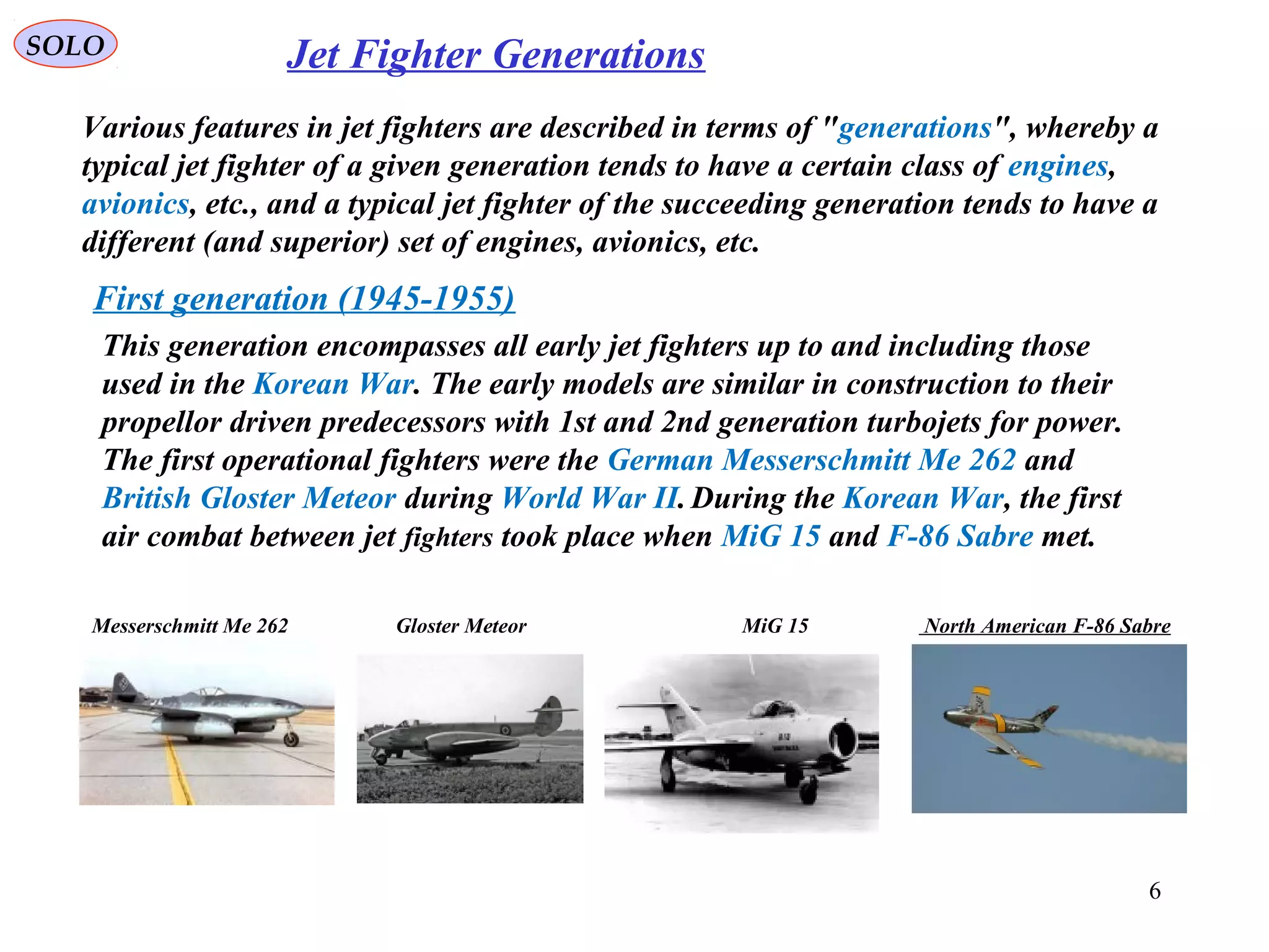 SOLO Jet Fighter Generations
Various features in jet fighters are described in terms of "generations", whereby a
typical jet fighter of a given generation tends to have a certain class of engines,
avionics, etc., and a typical jet fighter of the succeeding generation tends to have a
different (and superior) set of engines, avionics, etc.
First generation (1945-1955)
This generation encompasses all early jet fighters up to and including those
used in the Korean War. The early models are similar in construction to their
propellor driven predecessors with 1st and 2nd generation turbojets for power.
The first operational fighters were the German Messerschmitt Me 262 and
British Gloster Meteor during World War II.During the Korean War, the first
air combat between jet fighters took place when MiG 15 and F-86 Sabre met.
Messerschmitt Me 262 Gloster Meteor MiG 15 North American F-86 Sabre
6
 