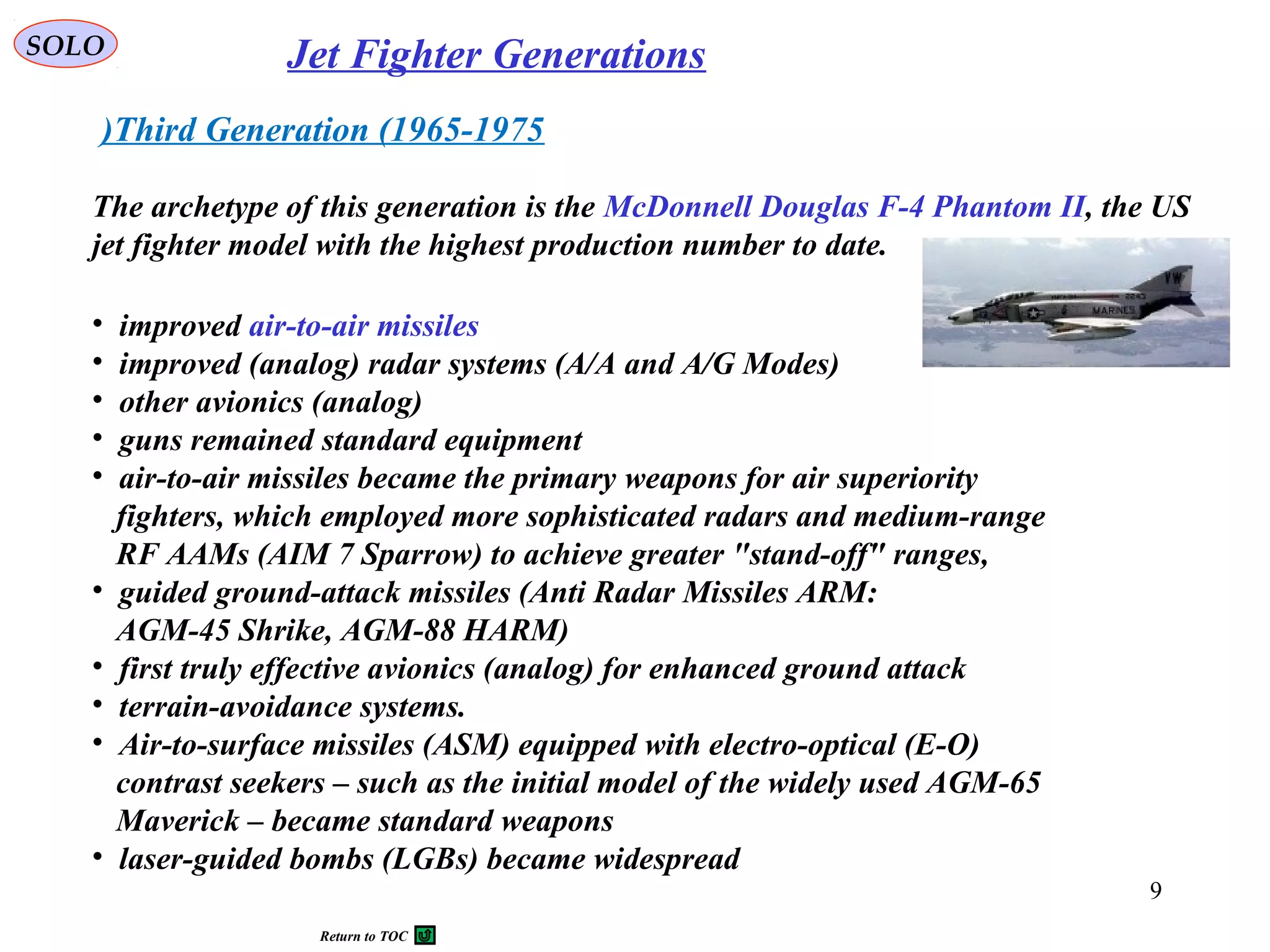 SOLO Jet Fighter Generations
Third Generation (1965-1975)
The archetype of this generation is the McDonnell Douglas F-4 Phantom II, the US
jet fighter model with the highest production number to date.
• improved air-to-air missiles
• improved (analog) radar systems (A/A and A/G Modes)
• other avionics (analog)
• guns remained standard equipment
• air-to-air missiles became the primary weapons for air superiority
fighters, which employed more sophisticated radars and medium-range
RF AAMs (AIM 7 Sparrow) to achieve greater "stand-off" ranges,
• guided ground-attack missiles (Anti Radar Missiles ARM:
AGM-45 Shrike, AGM-88 HARM)
• first truly effective avionics (analog) for enhanced ground attack
• terrain-avoidance systems.
• Air-to-surface missiles (ASM) equipped with electro-optical (E-O)
contrast seekers – such as the initial model of the widely used AGM-65
Maverick – became standard weapons
• laser-guided bombs (LGBs) became widespread
9
Return to TOC
 