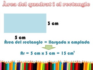 5 cm
3 cm
Àrea del rectangle = llargada x amplada
Ar = 5 cm x 3 cm = 15 cm2
 