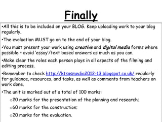 Finally
•All this is to be included on your BLOG. Keep uploading work to your blog
regularly.
•The evaluation MUST go on to the end of your blog.
•You must present your work using creative and digital media forms where
possible – avoid „essay‟/text based answers as much as you can.

•Make clear the roles each person plays in all aspects of the filming and
editing process.
•Remember to check http://ktsasmedia2012-13.blogspot.co.uk/ regularly
for guidance, resources, and tasks, as well as comments from teachers on
work done.
•The unit is marked out of a total of 100 marks:
o20 marks for the presentation of the planning and research;
o60 marks for the construction;
o20 marks for the evaluation.

 