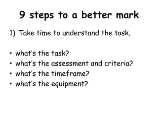 9 steps to a better mark
1) Take time to understand the task.
•
•
•
•

what‟s the task?
what‟s the assessment and criteria?
what‟s the timeframe?
what‟s the equipment?

 