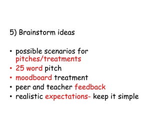 5) Brainstorm ideas
• possible scenarios for
pitches/treatments
• 25 word pitch
• moodboard treatment
• peer and teacher feedback
• realistic expectations- keep it simple

 