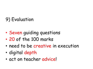 9) Evaluation
•
•
•
•
•

Seven guiding questions
20 of the 100 marks
need to be creative in execution
digital depth
act on teacher advice!

 
