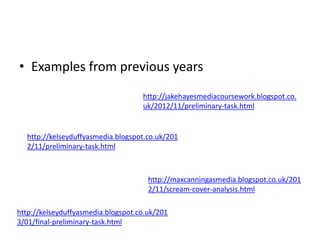 • Examples from previous years
http://jakehayesmediacoursework.blogspot.co.
uk/2012/11/preliminary-task.html

http://kelseyduffyasmedia.blogspot.co.uk/201
2/11/preliminary-task.html

http://maxcanningasmedia.blogspot.co.uk/201
2/11/scream-cover-analysis.html
http://kelseyduffyasmedia.blogspot.co.uk/201
3/01/final-preliminary-task.html

 