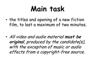 Main task
• the titles and opening of a new fiction
film, to last a maximum of two minutes.
• All video and audio material must be

original, produced by the candidate(s),
with the exception of music or audio
effects from a copyright-free source.

 