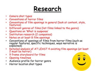 Research
• Camera shot types
• Conventions of horror films
• Conventions of film openings in general (look at content, style,
features)
• Different genres of films (list films linked to the genre)
• Questions on „What is suspense‟
• Institution research (2 companies)
• Notes on at least 8 film openings
• Conventions of openings of films from horror films (such as
regular features, specific techniques, ways narrative is
explained)
• Detailed analysis of AT LEAST 4 existing film openings (at least
2 must be horror)
• 9 frame storyboard for films
• Opening timelines
• Audience profile for horror genre
• Horror location shot types

 