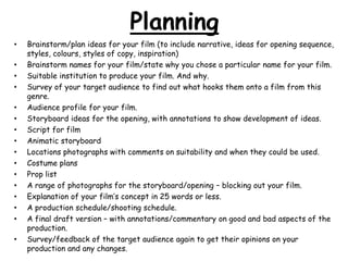 Planning
•
•
•
•
•
•
•
•
•
•
•
•
•
•
•
•

Brainstorm/plan ideas for your film (to include narrative, ideas for opening sequence,
styles, colours, styles of copy, inspiration)
Brainstorm names for your film/state why you chose a particular name for your film.
Suitable institution to produce your film. And why.
Survey of your target audience to find out what hooks them onto a film from this
genre.
Audience profile for your film.
Storyboard ideas for the opening, with annotations to show development of ideas.
Script for film
Animatic storyboard
Locations photographs with comments on suitability and when they could be used.
Costume plans
Prop list
A range of photographs for the storyboard/opening – blocking out your film.
Explanation of your film‟s concept in 25 words or less.
A production schedule/shooting schedule.
A final draft version – with annotations/commentary on good and bad aspects of the
production.
Survey/feedback of the target audience again to get their opinions on your
production and any changes.

 