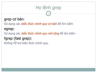 Họ lệnh grep
                               10

grep cơ bản:
Sử dụng các biểu thức chính quy cơ bản để tìm kiếm
egrep:
Sử dụng các biểu thức chính quy mở rộng để tìm kiếm
fgrep (fast grep):
Không hỗ trợ biểu thức chính quy.
 