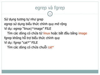 egrep và fgrep
                             13

Sử dụng tương tự như grep
egrep sử dụng biểu thức chính quy mở rộng
Ví dụ: egrep “linux|^image” FILE
  Tìm các dòng có chứa từ linux hoặc bắt đầu bằng image
fgrep không hỗ trợ biểu thức chính quy
Ví dụ: fgrep “cat*” FILE
  Tìm các dòng có chứa chuỗi cat*
 