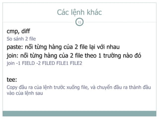 Các lệnh khác
                                15

cmp, diff
So sánh 2 file
paste: nối từng hàng của 2 file lại với nhau
join: nối từng hàng của 2 file theo 1 trường nào đó
join -1 FIELD -2 FILED FILE1 FILE2


tee:
Copy đầu ra của lệnh trước xuống file, và chuyển đầu ra thành đầu
vào của lệnh sau
 