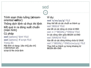 sed
                                         16

Trình soạn thảo luồng (stream-                Ví dụ:
oriented editor)                              sed ‘s/xx/yy/g’ FILE
Thông dịch lệnh và thực thi lệnh              thay thế tất cả các chuỗi xx thành yy

Kết quả in ra dòng xuất chuẩn                 sed ‘/BSD/d’ FILE
                                              xóa tất cả các dòng có chứa từ BSD
(màn hình)
                                              sed -n ‘/^BEGIN/,/^END/p’ FILE
Cú pháp                                       In các dòng nằm giữa BEGIN và END
sed [options] ‘lệnh’ FILE                     sed ‘/SAVE/!d’ FILE
sed [options] -f script FILE                  Xóa tất cả các dòng không chứa từ SAVE
Trong đó:                                     sed ‘/^BEGIN/,/^END/s/xx/yy/g’ FILE
Một lệnh có dạng: [địa chỉ][,địa chỉ]         Thay thế xx thành yy trong khoảng từ
[!]lệnh[tham số]                              BEGIN đến END
script là file chứa lệnh
 