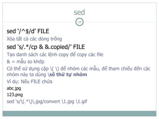 sed
                                   18

sed ‘/^$/d’ FILE
Xóa tất cả các dòng trống
sed ‘s/.*/cp & &.copied/’ FILE
Tạo danh sách các lệnh copy để copy các file
& = mẫu so khớp
Có thể sử dụng cặp ( ) để nhóm các mẫu, để tham chiếu đến các
nhóm này ta dùng số thứ tự nhóm
Ví dụ: Nếu FILE chứa
abc.jpg
123.png
sed ‘s/(.*).jpg/convert 1.jpg 1.gif
 