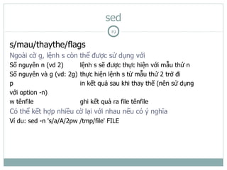 sed
                                     19

s/mau/thaythe/flags
Ngoài cờ g, lệnh s còn thể được sử dụng với
Số nguyên n (vd 2)      lệnh s sẽ được thực hiện với mẫu thứ n
Số nguyên và g (vd: 2g) thực hiện lệnh s từ mẫu thứ 2 trở đi
p                       in kết quả sau khi thay thế (nên sử dụng
với option -n)
w tênfile               ghi kết quả ra file tênfile
Có thể kết hợp nhiều cờ lại với nhau nếu có ý nghĩa
Ví du: sed -n 's/a/A/2pw /tmp/file' FILE
 
