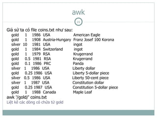 awk
                                       21

Giả sử ta có file coins.txt như sau:
  gold      1 1986 USA                American Eagle
  gold      1 1908 Austria-Hungary    Franz Josef 100 Korona
  silver   10 1981 USA                ingot
  gold      1 1984 Switzerland        ingot
  gold      1 1979 RSA                Krugerrand
  gold      0.5 1981 RSA             Krugerrand
  gold      0.1 1986 PRC             Panda
  silver    1 1986 USA               Liberty dollar
  gold      0.25 1986 USA            Liberty 5-dollar piece
  silver    0.5 1986 USA             Liberty 50-cent piece
  silver    1 1987 USA               Constitution dollar
  gold      0.25 1987 USA            Constitution 5-dollar piece
  gold      1 1988 Canada            Maple Leaf
awk '/gold/' coins.txt
Liệt kê các dòng có chứa từ gold
 
