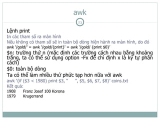 awk
                                         23

Lệnh print
In các tham số ra màn hình
Nếu không có tham số sẽ in toàn bộ dòng hiện hành ra màn hình, do đó
awk ‘/gold/’ = awk ‘/gold/{print}’ = awk ‘/gold/ {print $0}’
$n: trường thứ n (mặc định các trường cách nhau bằng khoảng
trắng, ta có thể sử dụng option -Fx để chỉ định x là ký tự phân
cách)
$0: toàn bộ dòng
Ta có thể làm nhiều thứ phức tạp hơn nữa với awk
awk ‘{if ($3 < 1980) print $3, “       ”, $5, $6, $7, $8}’ coins.txt
Kết quả:
1908     Franz Josef 100 Korona
1979     Krugerrand
 