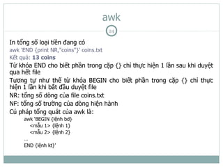 awk
                                          24

In tổng số loại tiền đang có
awk 'END {print NR,"coins"}' coins.txt
Kết quả: 13 coins
Từ khóa END cho biết phần trong cặp {} chỉ thực hiện 1 lần sau khi duyệt
qua hết file
Tương tự như thế từ khóa BEGIN cho biết phần trong cặp {} chỉ thực
hiện 1 lần khi bắt đầu duyệt file
NR: tổng số dòng của file coins.txt
NF: tổng số trường của dòng hiện hành
Cú pháp tổng quát của awk là:
     awk ‘BEGIN {lệnh bd}
       <mẫu 1> {lệnh 1}
       <mẫu 2> {lệnh 2}
     …
     END {lệnh kt}’
 