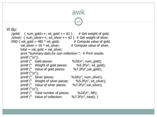 awk
                                              26

Ví dụ:
  /gold/ { num_gold++; wt_gold += $2 }           # Get weight of gold.
  /silver/ { num_silver++; wt_silver += $2 } # Get weight of silver.
  END { val_gold = 485 * wt_gold;             # Compute value of gold.
         val_silver = 16 * wt_silver;       # Compute value of silver.
         total = val_gold + val_silver;
         print "Summary data for coin collection:"; # Print results.
         printf ("n");
         printf (" Gold pieces:             %2dn", num_gold);
         printf (" Weight of gold pieces:       %5.2fn", wt_gold);
         printf (" Value of gold pieces:      %7.2fn",val_gold);
         printf ("n");
         printf (" Silver pieces:           %2dn", num_silver);
         printf (" Weight of silver pieces:    %5.2fn", wt_silver);
         printf (" Value of silver pieces:   %7.2fn",val_silver);
         printf ("n");
         printf (" Total number of pieces:      %2dn", NR);
         printf (" Value of collection:     %7.2fn", total); }
 