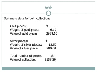awk
                                   27

Summary data for coin collection:

    Gold pieces:               9
    Weight of gold pieces:       6.10
    Value of gold pieces:      2958.50

    Silver pieces:             4
    Weight of silver pieces:    12.50
    Value of silver pieces:    200.00

    Total number of pieces:    13
    Value of collection:    3158.50
 