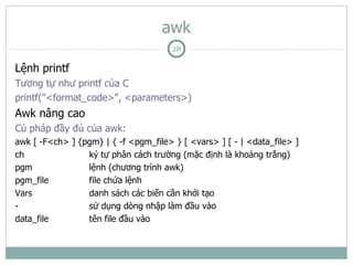 awk
                                       28

Lệnh printf
Tương tự như printf của C
printf("<format_code>", <parameters>)
Awk nâng cao
Cú pháp đầy đủ của awk:
awk [ -F<ch> ] {pgm} | { -f <pgm_file> } [ <vars> ] [ - | <data_file> ]
ch               ký tự phân cách trường (mặc định là khoảng trắng)
pgm              lệnh (chương trình awk)
pgm_file         file chứa lệnh
Vars             danh sách các biến cần khởi tạo
-                sử dụng dòng nhập làm đầu vào
data_file        tên file đầu vào
 