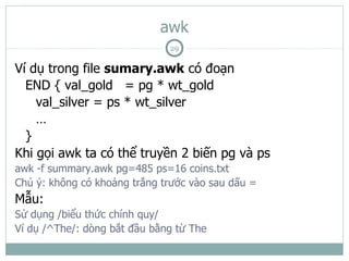 awk
                              29

Ví dụ trong file sumary.awk có đoạn
  END { val_gold = pg * wt_gold
    val_silver = ps * wt_silver
    …
  }
Khi gọi awk ta có thể truyền 2 biến pg và ps
awk -f summary.awk pg=485 ps=16 coins.txt
Chú ý: không có khoảng trắng trước vào sau dấu =
Mẫu:
Sử dụng /biểu thức chính quy/
Ví dụ /^The/: dòng bắt đầu bằng từ The
 