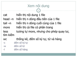 Xem nội dung
                           3

cat        hiển thị nội dung 1 file
head –n    hiển thị n dòng đầu tiên của 1 file
tail –n    hiển thị n dòng cuối cùng của 1 file
more       hiển thị cả file có phân trang
less       tương tự more, nhưng cho phép quay lui,
tìm kiếm
wc         thống kê, đếm số ký tự, từ và hàng
-c     đếm số ký tự
-w     đếm số từ
-l     đếm số hàng
 