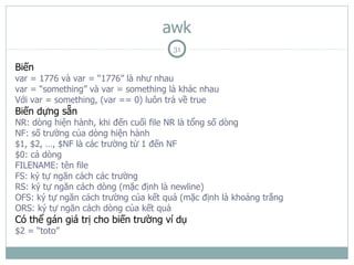 awk
                                      31

Biến
var = 1776 và var = “1776” là như nhau
var = “something” và var = something là khác nhau
Với var = something, (var == 0) luôn trả về true
Biến dựng sẵn
NR: dòng hiện hành, khi đến cuối file NR là tổng số dòng
NF: số trường của dòng hiện hành
$1, $2, …, $NF là các trường từ 1 đến NF
$0: cả dòng
FILENAME: tên file
FS: ký tự ngăn cách các trường
RS: ký tự ngăn cách dòng (mặc định là newline)
OFS: ký tự ngăn cách trường của kết quả (mặc định là khoảng trắng
ORS: ký tự ngăn cách dòng của kết quả
Có thể gán giá trị cho biến trường ví dụ
$2 = “toto”
 