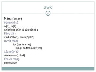 awk
                                       32

Mảng (array)
Mảng chỉ số
ar[1], ar[2]
Chỉ số của phần tử đầu tiền là 1
Bảng băm
marks[“Kim”], prices[“gold”]
Duyệt mảng
        for (var in array)
          làm gì đó trên array[var]
Xóa phần tử
delete array[chỉ số]
Xóa cả mảng
delete array
 