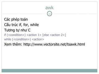 awk
                                33

Các phép toán
Cấu trúc if, for, while
Tương tự như C
if (<condition>) <action 1> [else <action 2>]
while (<condition>) <action>
Xem thêm: http://www.vectorsite.net/tsawk.html
 