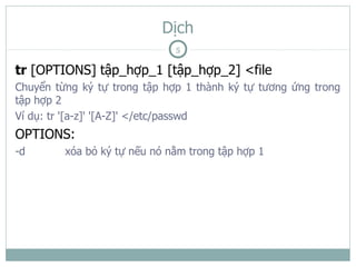 Dịch
                              5

tr [OPTIONS] tập_hợp_1 [tập_hợp_2] <file
Chuyển từng ký tự trong tập hợp 1 thành ký tự tương ứng trong
tập hợp 2
Ví dụ: tr '[a-z]' '[A-Z]' </etc/passwd
OPTIONS:
-d       xóa bỏ ký tự nếu nó nằm trong tập hợp 1
 