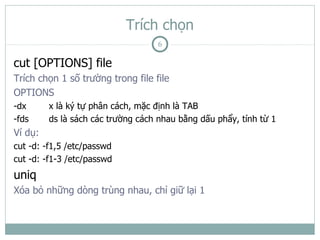 Trích chọn
                                   6

cut [OPTIONS] file
Trích chọn 1 số trường trong file file
OPTIONS
-dx      x là ký tự phân cách, mặc định là TAB
-fds     ds là sách các trường cách nhau bằng dấu phẩy, tính từ 1
Ví dụ:
cut -d: -f1,5 /etc/passwd
cut -d: -f1-3 /etc/passwd
uniq
Xóa bỏ những dòng trùng nhau, chỉ giữ lại 1
 