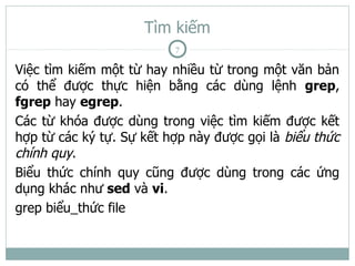 Tìm kiếm
                          7

Việc tìm kiếm một từ hay nhiều từ trong một văn bản
có thể được thực hiện bằng các dùng lệnh grep,
fgrep hay egrep.
Các từ khóa được dùng trong việc tìm kiếm được kết
hợp từ các ký tự. Sự kết hợp này được gọi là biểu thức
chính quy.
Biểu thức chính quy cũng được dùng trong các ứng
dụng khác như sed và vi.
grep biểu_thức file
 
