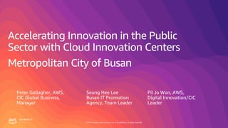 © 2019, Amazon Web Services, Inc. or its affiliates. All rights reserved.
Accelerating Innovation in the Public
Sector with Cloud Innovation Centers
Metropolitan City of Busan
Seung Hee Lee
Busan IT Promotion
Agency, Team Leader
Pil Jo Won, AWS,
Digital Innovation/CIC
Leader
Peter Gallagher, AWS,
CIC Global Business,
Manager
 