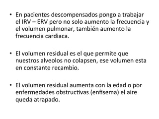 • En
pacientes
descompensados
pongo
a
trabajar
el
IRV
–
ERV
pero
no
solo
aumento
la
frecuencia
y
el
volumen
pulmonar,
también
aumento
la
frecuencia
cardiaca.
• El
volumen
residual
es
el
que
permite
que
nuestros
alveolos
no
colapsen,
ese
volumen
esta
en
constante
recambio.
• El
volumen
residual
aumenta
con
la
edad
o
por
enfermedades
obstrucGvas
(enfisema)
el
aire
queda
atrapado.