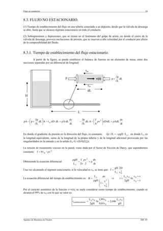 Flujo en conductos                                                                                             10



8.3. FLUJO NO ESTACIONARIO.
.
(1) Tiempo de establecimiento del flujo en una tubería conectada a un deposito, desde que la válvula de descarga
se abre, hasta que se alcanza régimen estacionario en todo el conducto.

(2) Sobrepresiones y depresiones, que se tienen en el fenómeno del golpe de ariete, en donde el cierre de la
válvula de descarga, provoca oscilaciones de presión, que se mueven a alta velocidad por el conducto por efecto
de la compresibilidad del fluido.


8.3.1. Tiempo de establecimiento del flujo estacionario.
        A partir de la figura, se puede establecer el balance de fuerzas en un elemento de masa, entre dos
secciones separadas por un diferencial de longitud:

                                                              τw

                                      p                                                      ∂p
                                                                          v(t)          p+      dL
                                                                                             ∂L
                                                                 τw
                                                                 dL
  H



                                                     L

     ⎛     ∂p    ⎞                        dv               ∂p        ⎛f     ⎞             dv
pA − ⎜ p +    dL ⎟A − τ w πD ⋅ dL = ρA·dL              −      dL·A − ⎜ ρv 2 ⎟πD·dL = ρAdL
     ⎝     ∂L ⎠                           dt               ∂L        ⎝8     ⎠             dt


En donde el gradiente de presión en la dirección del flujo, es constante: ∂p / ∂L = −ρgH / L e ; en donde Le, es
la longitud equivalente, suma de la longitud de la propia tubería y de la longitud adicional provocada por las
singularidades en la entrada y en la salida (Le=L+(D/f)(Σξ)).

La tensión de rozamiento viscoso en la pared, viene dada por el factor de fricción de Darcy, que supondremos
constante: f = 8τ w / ρv 2

                                               ρgH f ρv 2    dv
Obteniendo la ecuación diferencial:                −      =ρ
                                                Le   D 2     dt
                                                                                           gH 2D
Una vez alcanzado el régimen estacionario, si la velocidad es v0, se tiene que: f =            2
                                                                                           Le v0
                                                                 Le       dv              L v     v +v
La ecuación diferencial del tiempo de establecimiento es: dt =                   ⇒    t = e 0 ·ln 0
                                                                ρgH ⎛ v      2 ⎞          2gH     v0 − v
                                                                      ⎜1 −     ⎟
                                                                      ⎜ v2 ⎟
                                                                      ⎝      0 ⎠
Por el carácter asintótico de la función v=v(t), se suele considerar como tiempo de establecimiento, cuando se
alcanza el 99% de v0; con lo que su valor es:

                                                                     Lev0     1,99 v 0        L v
                                               t establecimiento =        ·ln          = 2,646 e 0
                                                                     2gH      0,01v 0          gH




_________________________________________________________________________________________________________________
Apuntes de Mecánica de Fluidos                                                                             JMC 05
 