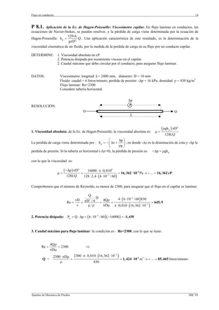 Flujo en conductos                                                                                                            14



P 8.1.   Aplicación de la Ec. de Hagen-Poiseuille: Viscosímetro capilar. En flujo laminar en conductos, las
ecuaciones de Navier-Stokes, se pueden resolver, y la pérdida de carga viene determinada por la ecuación de
                        128νL
Hagen-Poiseuille: h p =        Q . Una aplicación característica de este resultado, es la determinación de la
                         gπD4
viscosidad cinemática de un fluido, por la medida de la perdida de carga en su flujo por un conducto capilar.

DETERMINE:           1. Viscosidad absoluta en cP.
                     2. Potencia disipada por rozamiento viscoso en el capilar.
                     2. Caudal máximo que debe circular por el conducto, para asegurar flujo laminar.


DATOS:                Viscosímetro: longitud: L= 2400 mm, diámetro: D = 10 mm
                      Fluido: caudal = 6 litros/minuto; perdida de presión: -∆p = 16 kPa; densidad: ρ = 830 kg/m3
                      Flujo laminar: Re<2300
                      Considere tubería horizontal.


                                                                                    ∆p
RESOLUCIÓN:
                                            Q                                                                             Q
                                                                                      L



1. Viscosidad absoluta: de la Ec. de Hagen-Poiseuille, la viscosidad absoluta es:                        µ=
                                                                                                            (ρgh ) πD
                                                                                                                    p
                                                                                                                          4


                                                                                                                 128LQ
                                                      ⎛       ∆p ⎞
La perdida de carga viene determinada por : h p = − ⎜ ∆z +       ⎟ , en donde -∆z es la disminución de cota y -∆p la
                                                      ⎝       ρg ⎠
perdida de presión. Si la tubería es horizontal (-∆z=0), la pérdida de presión es: −∆p = ρgh p

con lo que la viscosidad es:

                          ( −∆p ) πD4           16000 ⋅ π ⋅ 0,0104
                     µ=                 =                                    = 16, 362 ⋅ 10-3 Pa ⋅ s = ... = 16, 362 cP
                           128LQ            128 ⋅ 2, 4 ⋅ ( 6 ⋅ 10−3 / 60 )

Comprobemos que el número de Reynolds, es menor de 2300, para asegurar que el flujo en el capilar es laminar:

                                      Q
                                 vD πD 2 / 4
                                             D
                                                 4Qρ    4 ⋅ ( 6 ⋅ 10−3 / 60 ) 830
                            Re =    =          =     =                              = 645, 9
                                  ν   µ /ρ       πDµ π ⋅ 0, 010 ⋅ (16, 362 ⋅ 10−3 )


2. Potencia disipada: Pµ = Q ⋅ ∆p = ( 6 ⋅ 10−3 / 60 ) ( −16000 ) = -1, 6W


3. Caudal máximo para flujo laminar: la condición es : Re<2300, con lo que se tiene:


               4Qρ
        Re =        < 2300                      ⇒
               π Dµ
                 2300 ⋅ πDµ 2300 ⋅ π ⋅ 0,010 ⋅ (16,362 ⋅ 10 )
                                                           −3

        Q <                =                                  = 1, 424 ⋅ 10-3 m 3 / s = ... = 85, 465 litros/minuto
                     ρ                     830




_________________________________________________________________________________________________________________
Apuntes de Mecánica de Fluidos                                                                             JMC 05
 