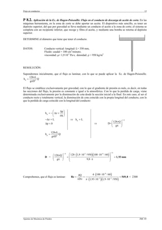 Flujo en conductos                                                                                                     15



P 8.2. Aplicación de la Ec. de Hagen-Poiseuille: Flujo en el conducto de descarga de aceite de corte. En las
máquinas herramienta, en la zona de corte se debe aportar un aceite. El dispositivo más sencillo, es tener un
depósito superior, del que por gravedad se lleva mediante un conducto el aceite a la zona de corte; el sistema se
completa con un recipiente inferior, que recoge y filtra el aceite, y mediante una bomba se retorna al depósito
superior.

DETERMINE el diámetro que tiene que tener el conducto.


DATOS:               Conducto vertical: longitud: L= 350 mm,
                     Fluido: caudal = 100 cm3/minuto;
                     viscosidad: µ= 1,9·10-3 Pa·s; densidad: ρ = 950 kg/m3



RESOLUCIÓN:

Supondremos inicialmente, que el flujo es laminar, con lo que se puede aplicar la Ec. de Hagen-Poiseuille.
     128νL
hp =        Q
      gπD 4

El flujo se establece exclusivamente por gravedad, con lo que el gradiente de presión es nulo, es decir, en todas
las secciones del flujo, la presión es constante e igual a la atmosférica. Con lo que la perdida de carga, viene
determinada exclusivamente por la disminución de cota desde la sección inicial a la final. En este caso, al ser el
conducto recto y totalmente vertical, la disminución de cota coincide con la propia longitud del conducto, con lo
que la perdida de carga coincide con la longitud del conducto:


                             ⎛      ∆p ⎞
                     h p = − ⎜ ∆z +    ⎟
                             ⎝      ρg ⎠
                     −∆z = L                     ⇒ hp = L                                                 1/ 4
                                                                                              ⎛ 128νQ ⎞
                     ∆p = 0                                                 ⇒              D= ⎜       ⎟
                                                                                              ⎝ gπ ⎠

                            128νL
                     hp =          Q
                             gπD 4




                                               ⎛ 128 ⋅ (1,9 ⋅ 10-3 / 950 )(100 ⋅ 10−6 / 60 ) ⎞
                                                                                             1/ 4
                                       1/ 4
                         ⎛ 128νQ ⎞
                     D = ⎜       ⎟            =⎜                                             ⎟      = 1, 93 mm
                         ⎝ gπ ⎠                ⎜                    9,8 ⋅ π                  ⎟
                                               ⎝                                             ⎠




                                                          4Q          4 ⋅ (100 ⋅ 10−6 / 60 )
Comprobemos, que el flujo es laminar:             Re =       =                                       = 549, 8 < 2300
                                                         πDν π ⋅ (1, 93 ⋅ 10−3 )(1, 9 ⋅ 10−3 / 950 )




_________________________________________________________________________________________________________________
Apuntes de Mecánica de Fluidos                                                                             JMC 05
 