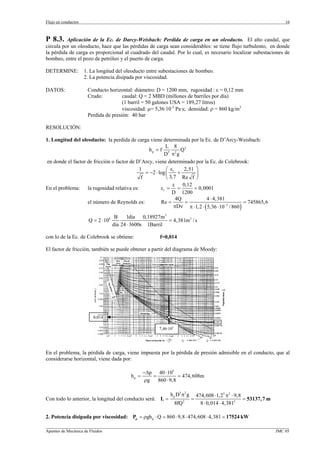 Flujo en conductos                                                                                                         16



P 8.3.    Aplicación de la Ec. de Darcy-Weisbach: Perdida de carga en un oleoducto. El alto caudal, que
circula por un oleoducto, hace que las pérdidas de carga sean considerables: se tiene flujo turbulento, en donde
la pérdida de carga es proporcional al cuadrado del caudal. Por lo cual, es necesario localizar subestaciones de
bombeo, entre el pozo de petróleo y el puerto de carga.

DETERMINE:           1. La longitud del oleoducto entre subestaciones de bombeo.
                     2. La potencia disipada por viscosidad.

DATOS:                Conducto horizontal: diámetro: D = 1200 mm, rugosidad : ε = 0,12 mm
                      Crudo:          caudal: Q = 2 MBD (millones de barriles por día)
                                      (1 barril = 50 galones USA = 189,27 litros)
                                      viscosidad: µ= 5,36·10-3 Pa·s; densidad: ρ = 860 kg/m3
                      Perdida de presión: 40 bar

RESOLUCIÓN:

1. Longitud del oleoducto: la perdida de carga viene determinada por la Ec. de D’Arcy-Weisbach:
                                                         L 8
                                                h p = f 5 2 Q2
                                                         D πg
en donde el factor de fricción o factor de D’Arcy, viene determinado por la Ec. de Colebrook:
                                            1             ⎛ ε     2,51 ⎞
                                               = −2 ⋅ log ⎜ r +
                                             f            ⎝ 3,7 Re f ⎟ ⎠
                                                              ε 0,12
En el problema: la rugosidad relativa es:              εr = =         = 0,0001
                                                             D 1200
                                                               4Q             4 ⋅ 4,381
                   el número de Reynolds es:           Re =       =                                = 745865, 6
                                                              πDν π ⋅ 1, 2 ⋅ ( 5,36 ⋅ 10−3 / 860 )
                                      B    1día 0,18927m3
                       Q = 2 ⋅ 106                          = 4,381m3 / s
                                     día 24 ⋅ 3600s 1Barril

con lo de la Ec. de Colebrook se obtiene:                 f=0,014

El factor de fricción, también se puede obtener a partir del diagrama de Moody:




                         0,014

                                                          7,46·105




En el problema, la pérdida de carga, viene impuesta por la pérdida de presión admisible en el conducto, que al
considerarse horizontal, viene dada por:

                                                   −∆p 40 ⋅ 105
                                            hp =       =           = 474,608m
                                                    ρg   860 ⋅ 9,8

                                                                h p D5 π 2 g       474,608 ⋅ 1, 25 π2 ⋅ 9,8
Con todo lo anterior, la longitud del conducto será: L =                       =                            = 53137, 7 m
                                                                     8fQ   2
                                                                                     8 ⋅ 0,014 ⋅ 4,3812

2. Potencia disipada por viscosidad: Pµ = ρgh p ⋅ Q = 860 ⋅ 9,8 ⋅ 474,608 ⋅ 4, 381 = 17524 kW
_________________________________________________________________________________________________________________
Apuntes de Mecánica de Fluidos                                                                             JMC 05
 