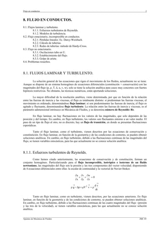 Flujo en conductos                                                                                                2



8. FLUJO EN CONDUCTOS.
8.1. Flujos laminar y turbulento.
         8.1.1. Esfuerzos turbulentos de Reynolds.
         8.1.2. Modelos de turbulencia.
8.2. Flujo estacionario, incompresible en conductos.
         8.2.1. Pérdidas lineales: Ec. Darcy-Weisbach.
         8.2.2. Cálculo de tuberías.
         8.2.3. Redes de tuberías: método de Hardy-Cross.
8.3. Flujo no estacionario.
         8.3.1. Oscilaciones tubo en U.
         8.3.2. Establecimiento del flujo.
         8.3.3. Golpe de ariete.
8.4. Problemas resueltos.



8.1. FLUJOS LAMINAR Y TURBULENTO.

         La solución general de las ecuaciones que rigen el movimiento de los fluidos, actualmente no se tiene.
Aunque se dispone de un sistema homogéneo de ecuaciones diferenciales (constitución + conservación) con las
magnitudes del flujo (p, ρ, T, û, u, v, w), solo se tiene la solución analítica para casos muy concretos con fuertes
hipótesis restrictivas. No obstante, las técnicas numéricas, están aportando soluciones.

         La mayor dificultad de la resolución analítica, viene determinada, por que en función de la relación
entre las fuerzas de inercia y las viscosas, el flujo es totalmente distinto: si predominan las fuerzas viscosas, el
movimiento es ordenado, denominándose flujo laminar; si son predominantes las fuerzas de inercia, el flujo es
agitado y fluctuante, denominandose flujo turbulento. La relación entre las fuerzas de inercia y viscosas, es el
parámetro adimensional intrínseco en Mecánica de Fluidos, y se denomina número de Reynolds: Re.

        En flujo laminar, no hay fluctuaciones en los valores de las magnitudes, que solo dependen de las
posición y del tiempo. En cambio, en flujo turbulento, los valores son fluctuantes entorno a un valor medio. El
paso de un tipo de flujo al otro, no es discreto, hay un flujo de transición, en donde se presentan fluctuaciones
esporádicas.

          Tanto el flujo laminar, como el turbulento, vienen descritos por las ecuaciones de conservación y
constitutición. En flujo laminar, en función de la geometría y de las condiciones de contorno, se pueden obtener
soluciones analíticas. En cambio, en flujo turbulento, debido a las fluctuaciones continuas de las magnitudes del
flujo, se tienen variables estocásticas, para las que actualmente no se conoce solución analítica.



8.1.1. Esfuerzos turbulentos de Reynolds.
        Como hemos citado anteriormente, las ecuaciones de conservación y de constitución, forman un
conjunto homogéneo. Particularizando para el flujo incompresible, isotrópico e isotermo de un fluido
newtoniano, las magnitudes del flujo son la presión y las tres componentes del vector velocidad; disponientdo
de 4 ecuaciones diferenciales entre ellas: la escalar de continuidad y la vectorial de Navier-Stokes:

                                                  ∂u ∂v ∂w
                                                    +  +   =0
                                                  ∂x ∂y ∂z
                                                                    →
                                              →               → dv
                                                          2
                                            ρ g − ∆p + µ∇ v = ρ
                                                                dt

          Tanto en flujo laminar, como en turbulento, vienen descritos, por las ecuaciones anteriores. En flujo
laminar, en función de la geometría y de las condiciones de contorno, se pueden obtener soluciones analíticas.
En cambio, en flujo turbulento, debido a las fluctuaciones continuas de las cuatro magnitudes del flujo (presión
y las tres de la velocidad), se tienen variables estocásticas, para las que actualmente no se conoce solución
analítica.

_________________________________________________________________________________________________________________
Apuntes de Mecánica de Fluidos                                                                             JMC 05
 